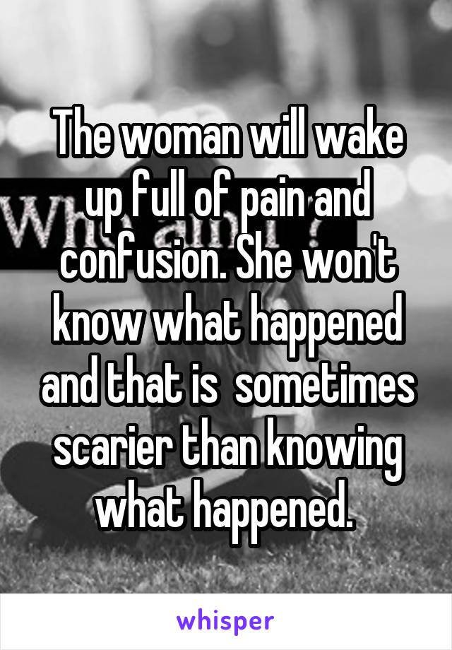 The woman will wake up full of pain and confusion. She won't know what happened and that is  sometimes scarier than knowing what happened. 