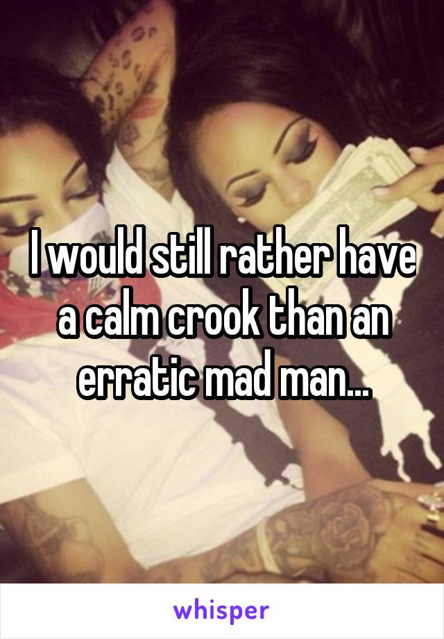 I would still rather have a calm crook than an erratic mad man...