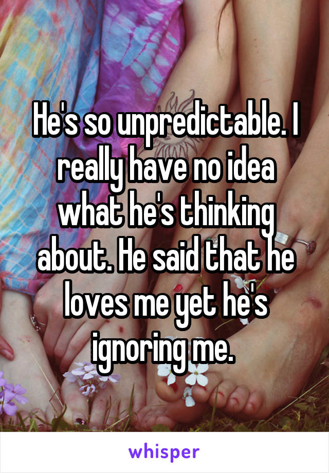 He's so unpredictable. I really have no idea what he's thinking about. He said that he loves me yet he's ignoring me. 