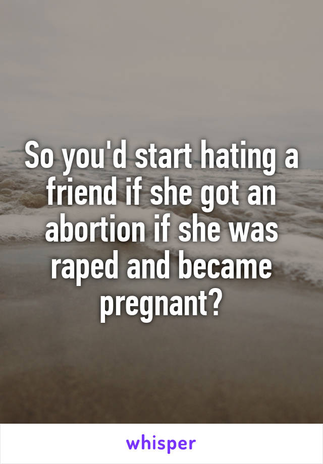 So you'd start hating a friend if she got an abortion if she was raped and became pregnant?