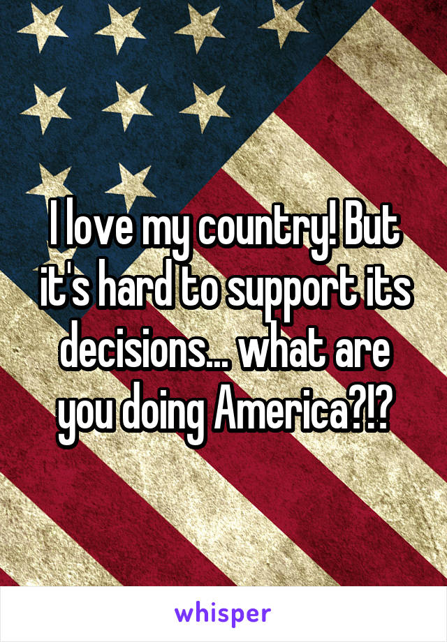 I love my country! But it's hard to support its decisions... what are you doing America?!?