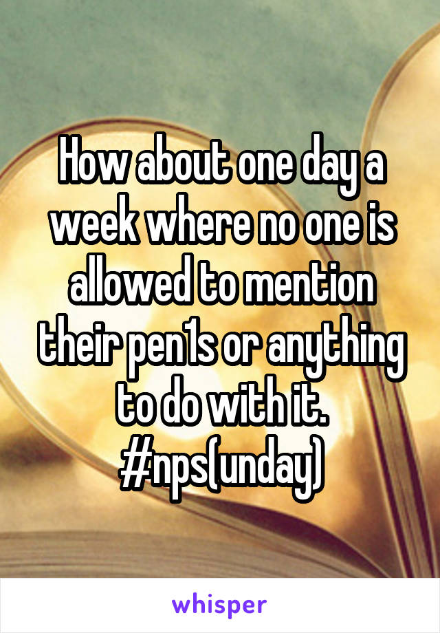 How about one day a week where no one is allowed to mention their pen1s or anything to do with it. #nps(unday)