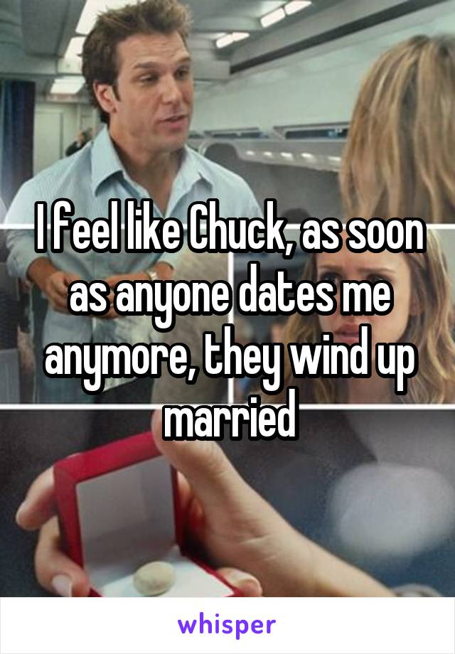 I feel like Chuck, as soon as anyone dates me anymore, they wind up married