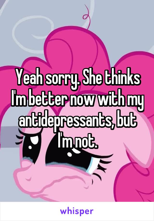 Yeah sorry. She thinks I'm better now with my antidepressants, but I'm not.