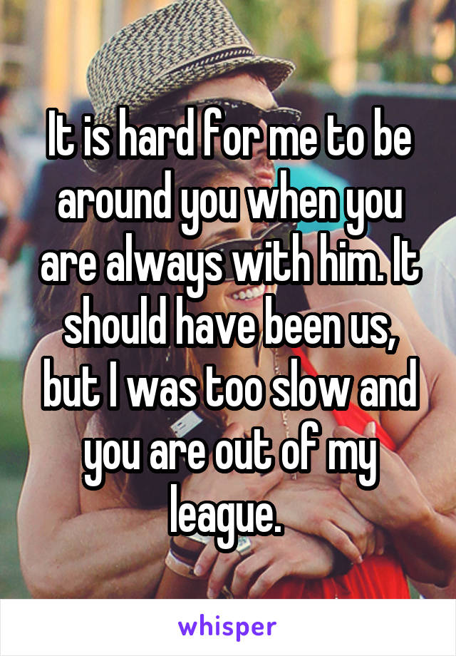 It is hard for me to be around you when you are always with him. It should have been us, but I was too slow and you are out of my league. 