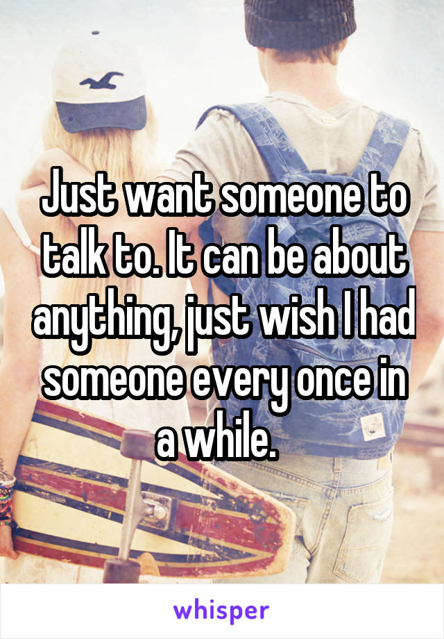 Just want someone to talk to. It can be about anything, just wish I had someone every once in a while.  