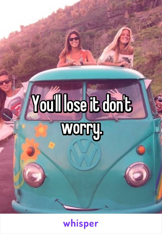 You'll lose it don't worry.