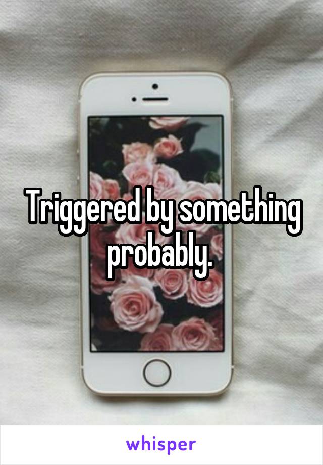 Triggered by something probably. 