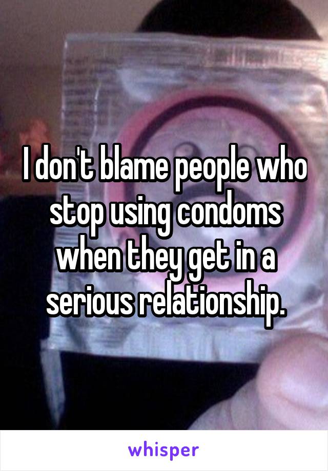 I don't blame people who stop using condoms when they get in a serious relationship.