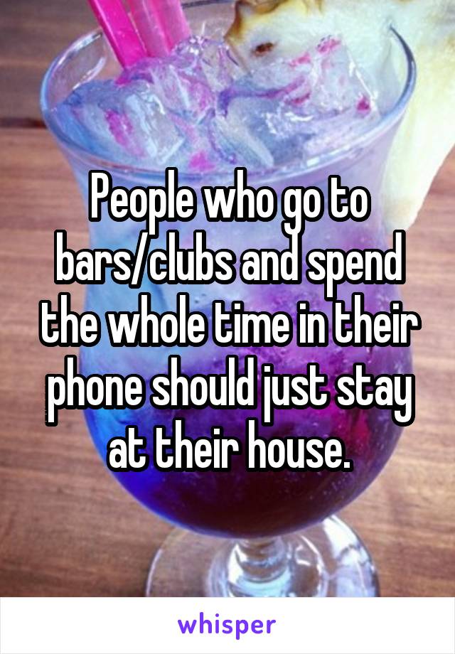 People who go to bars/clubs and spend the whole time in their phone should just stay at their house.