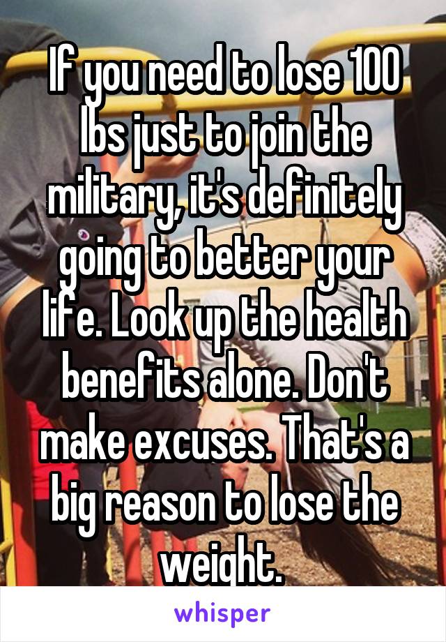If you need to lose 100 lbs just to join the military, it's definitely going to better your life. Look up the health benefits alone. Don't make excuses. That's a big reason to lose the weight. 