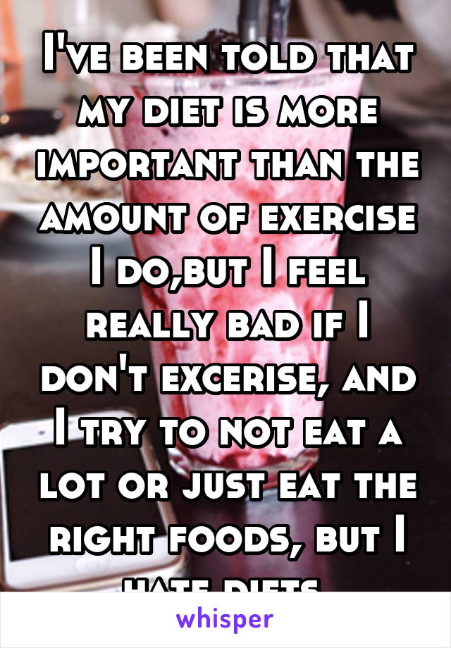 I've been told that my diet is more important than the amount of exercise I do,but I feel really bad if I don't excerise, and I try to not eat a lot or just eat the right foods, but I hate diets.