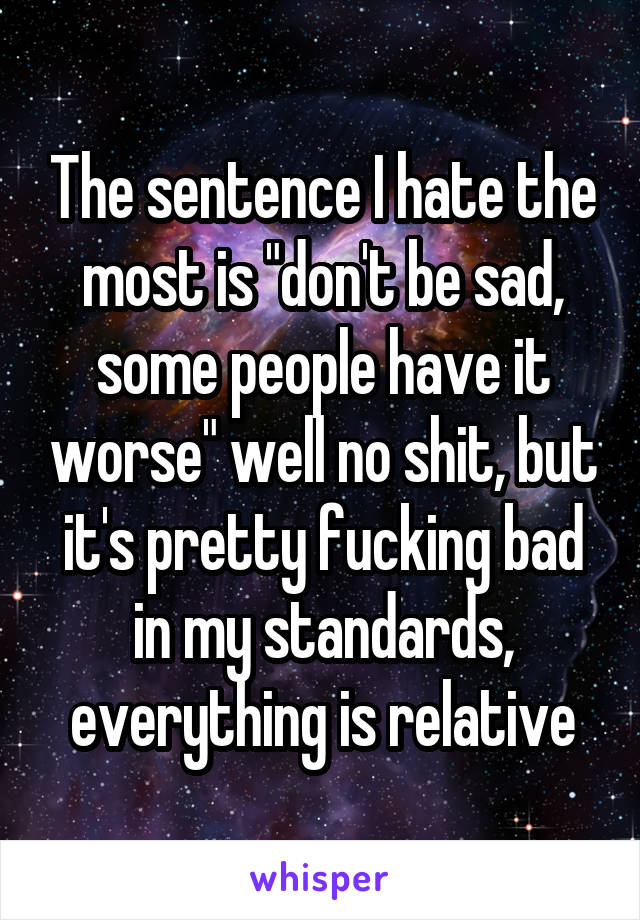 The sentence I hate the most is "don't be sad, some people have it worse" well no shit, but it's pretty fucking bad in my standards, everything is relative