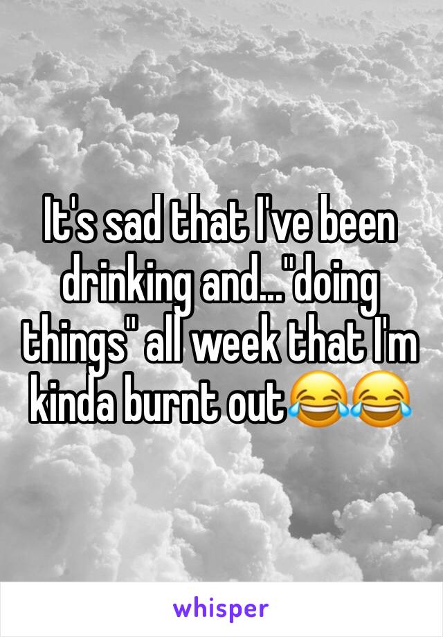 It's sad that I've been drinking and..."doing things" all week that I'm kinda burnt out😂😂