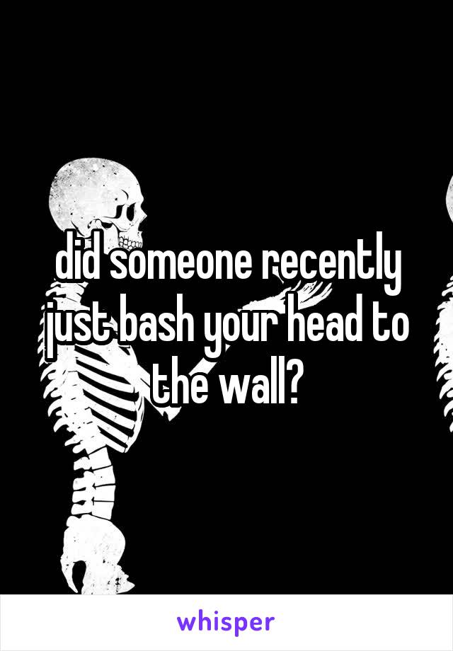 did someone recently just bash your head to the wall?