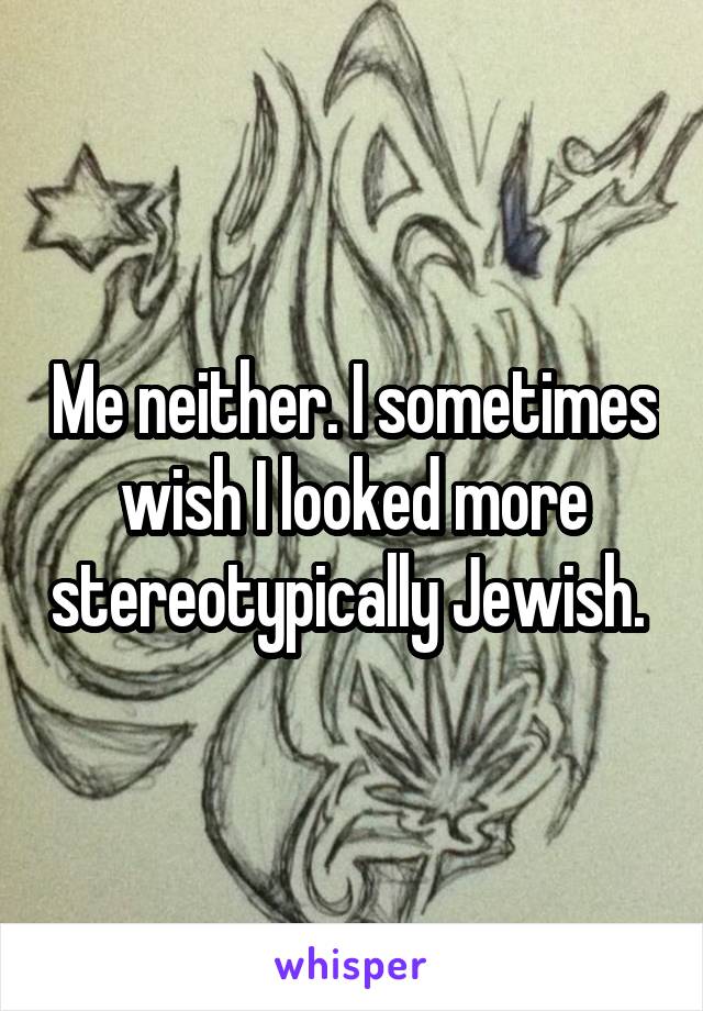 Me neither. I sometimes wish I looked more stereotypically Jewish. 