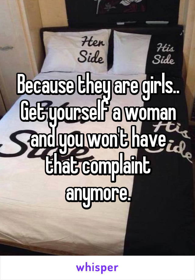 Because they are girls.. Get yourself a woman and you won't have that complaint anymore.