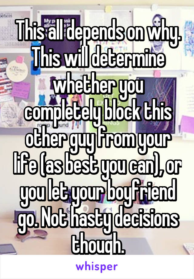 This all depends on why. This will determine whether you completely block this other guy from your life (as best you can), or you let your boyfriend go. Not hasty decisions though.