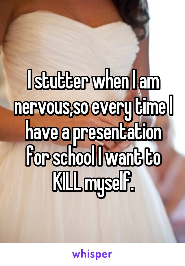I stutter when I am nervous,so every time I have a presentation for school I want to KILL myself.
