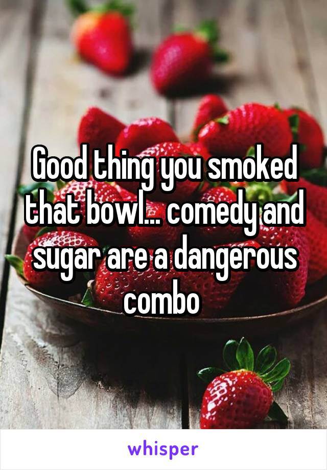 Good thing you smoked that bowl... comedy and sugar are a dangerous combo 