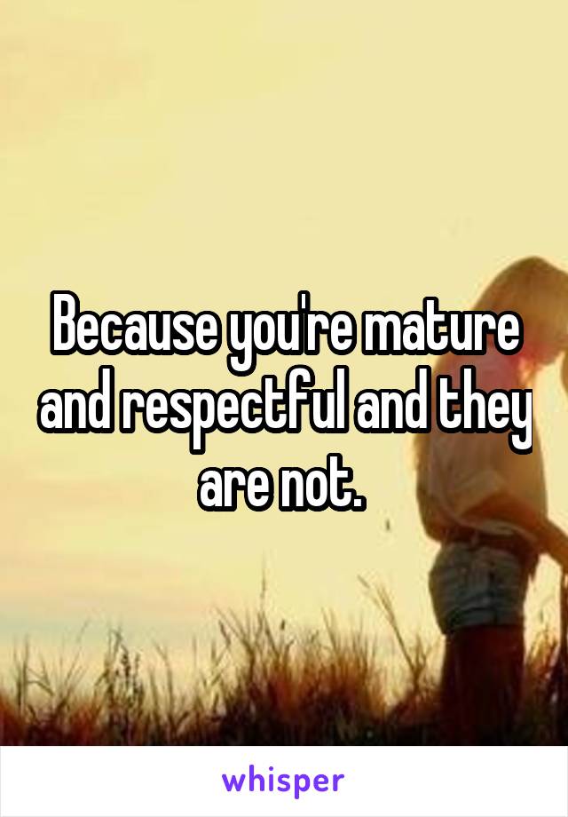 Because you're mature and respectful and they are not. 