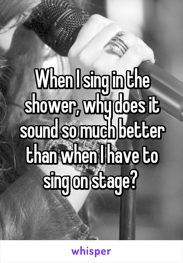 When I sing in the shower, why does it sound so much better than when I have to sing on stage? 