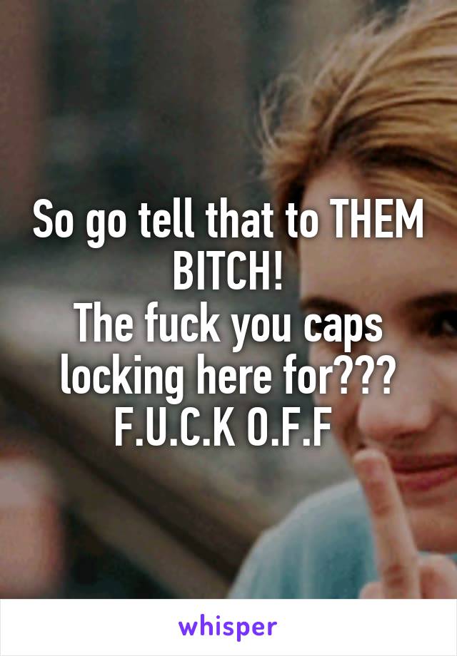So go tell that to THEM BITCH!
The fuck you caps locking here for???
F.U.C.K O.F.F 