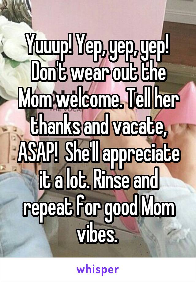 Yuuup! Yep, yep, yep!  Don't wear out the Mom welcome. Tell her thanks and vacate, ASAP!  She'll appreciate it a lot. Rinse and repeat for good Mom vibes. 