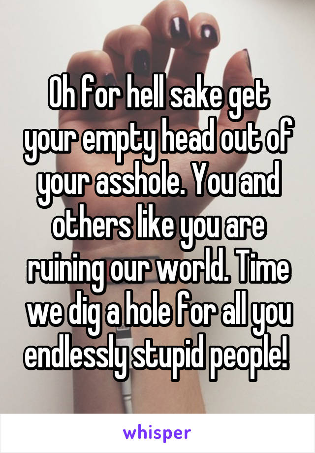 Oh for hell sake get your empty head out of your asshole. You and others like you are ruining our world. Time we dig a hole for all you endlessly stupid people! 