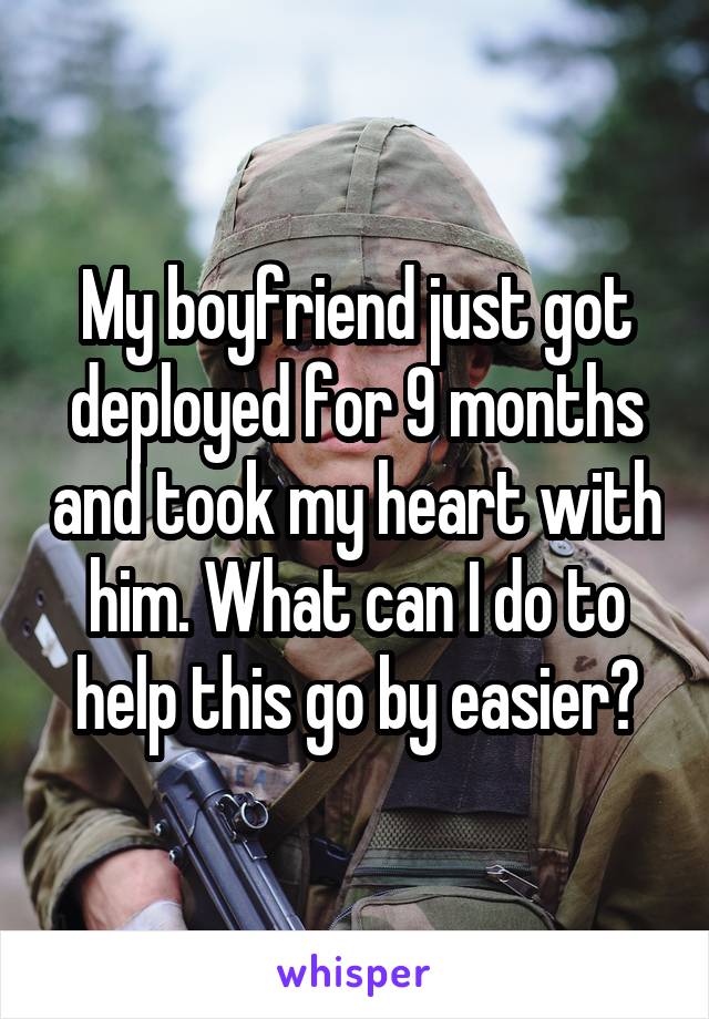 My boyfriend just got deployed for 9 months and took my heart with him. What can I do to help this go by easier?