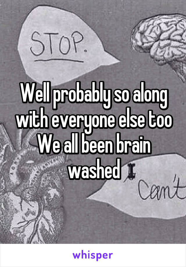 Well probably so along with everyone else too We all been brain washed