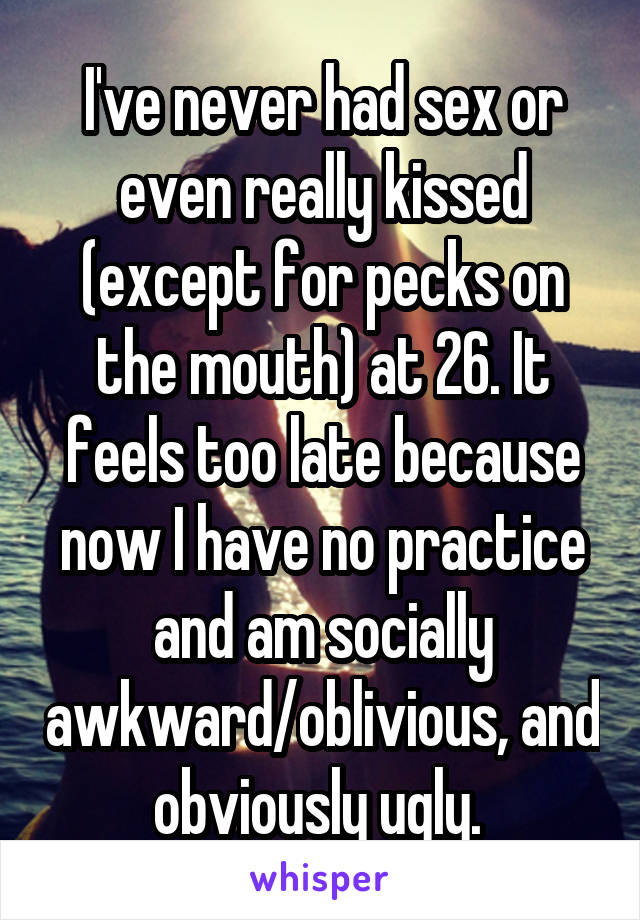 I've never had sex or even really kissed (except for pecks on the mouth) at 26. It feels too late because now I have no practice and am socially awkward/oblivious, and obviously ugly. 