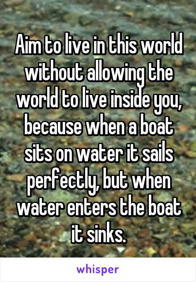 Aim to live in this world without allowing the world to live inside you, because when a boat sits on water it sails perfectly, but when water enters the boat it sinks.