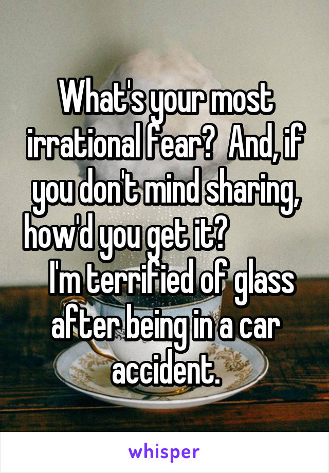 What's your most irrational fear?  And, if you don't mind sharing, how'd you get it?                I'm terrified of glass after being in a car accident.
