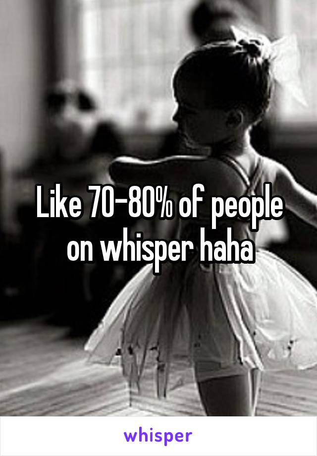 Like 70-80% of people on whisper haha