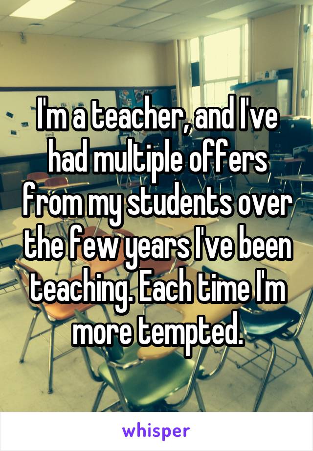 I'm a teacher, and I've had multiple offers from my students over the few years I've been teaching. Each time I'm more tempted.
