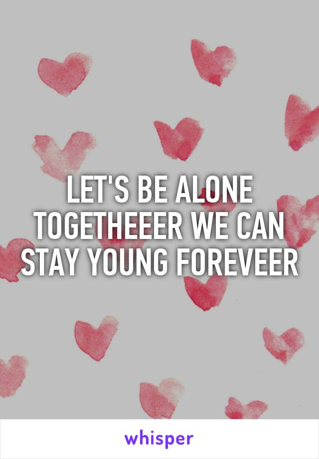 LET'S BE ALONE TOGETHEEER WE CAN STAY YOUNG FOREVEER