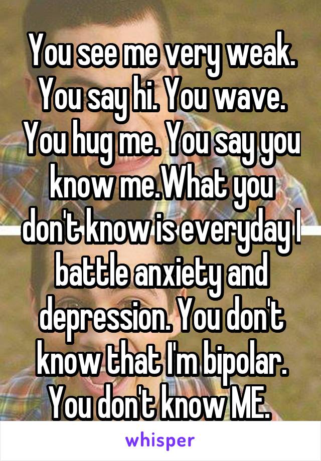 You see me very weak. You say hi. You wave. You hug me. You say you know me.What you don't know is everyday I battle anxiety and depression. You don't know that I'm bipolar. You don't know ME. 