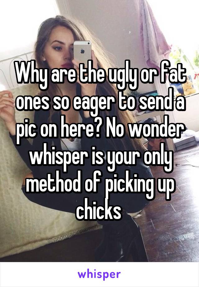 Why are the ugly or fat ones so eager to send a pic on here? No wonder whisper is your only method of picking up chicks 