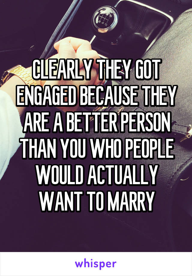 CLEARLY THEY GOT ENGAGED BECAUSE THEY ARE A BETTER PERSON THAN YOU WHO PEOPLE WOULD ACTUALLY WANT TO MARRY