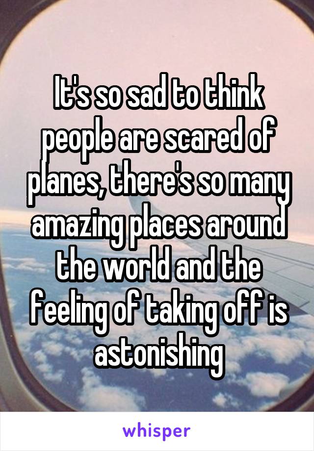 It's so sad to think people are scared of planes, there's so many amazing places around the world and the feeling of taking off is astonishing