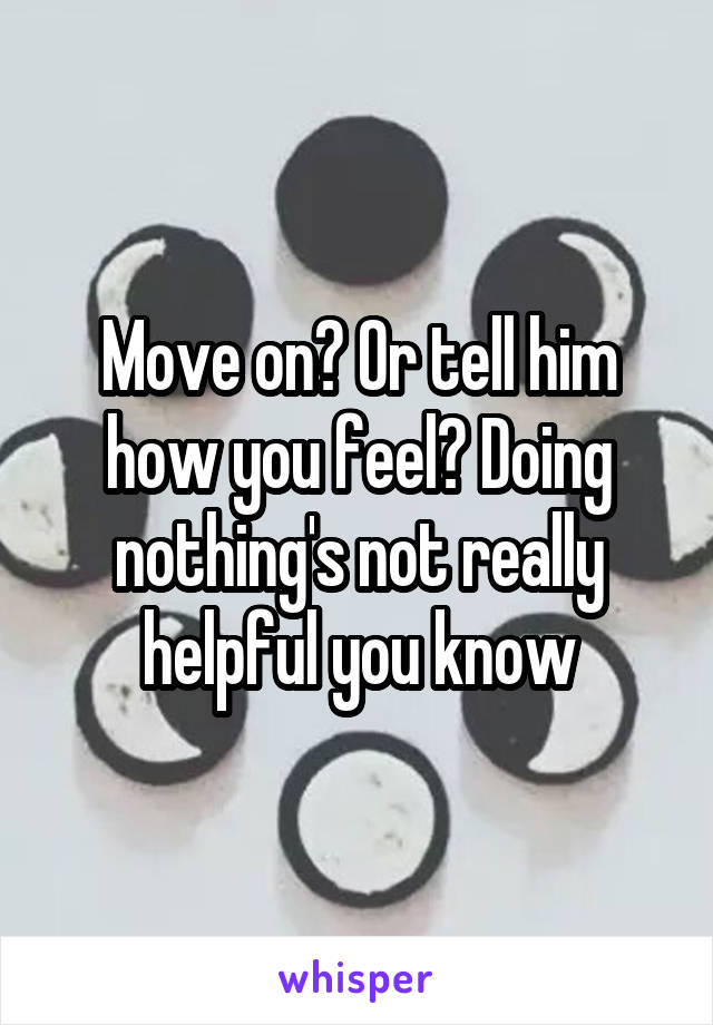 Move on? Or tell him how you feel? Doing nothing's not really helpful you know