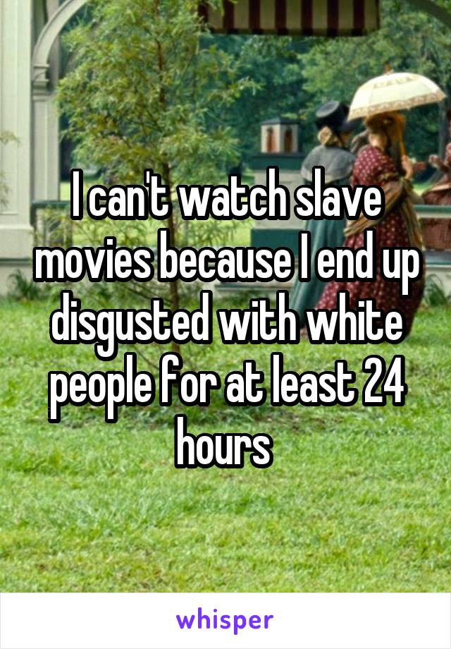 I can't watch slave movies because I end up disgusted with white people for at least 24 hours 