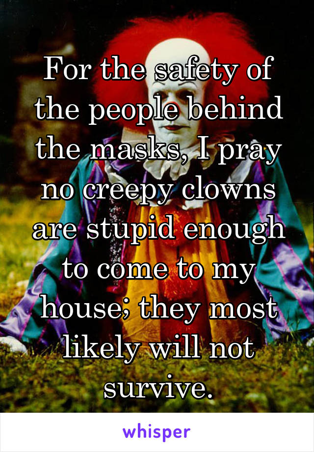For the safety of the people behind the masks, I pray no creepy clowns are stupid enough to come to my house; they most likely will not survive.