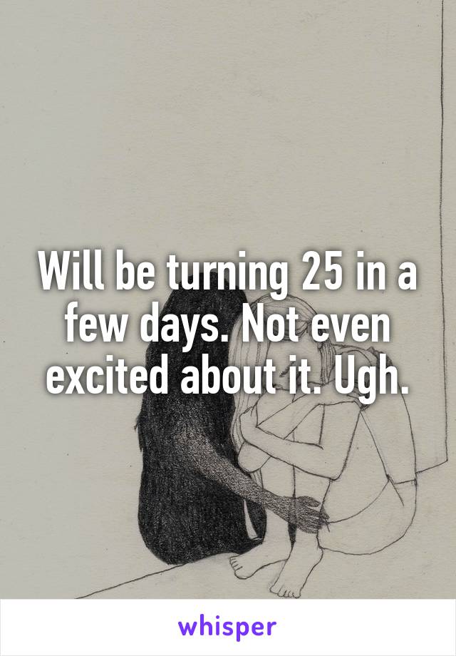 Will be turning 25 in a few days. Not even excited about it. Ugh.