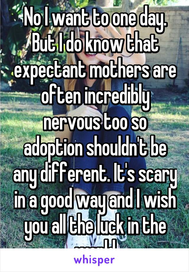 No I want to one day. But I do know that expectant mothers are often incredibly nervous too so adoption shouldn't be any different. It's scary in a good way and I wish you all the luck in the world