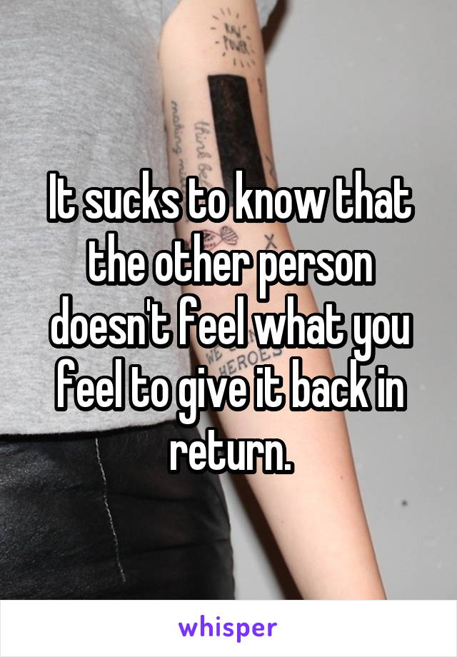It sucks to know that the other person doesn't feel what you feel to give it back in return.