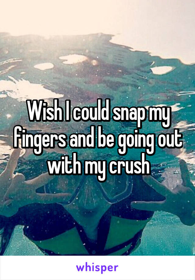 Wish I could snap my fingers and be going out with my crush