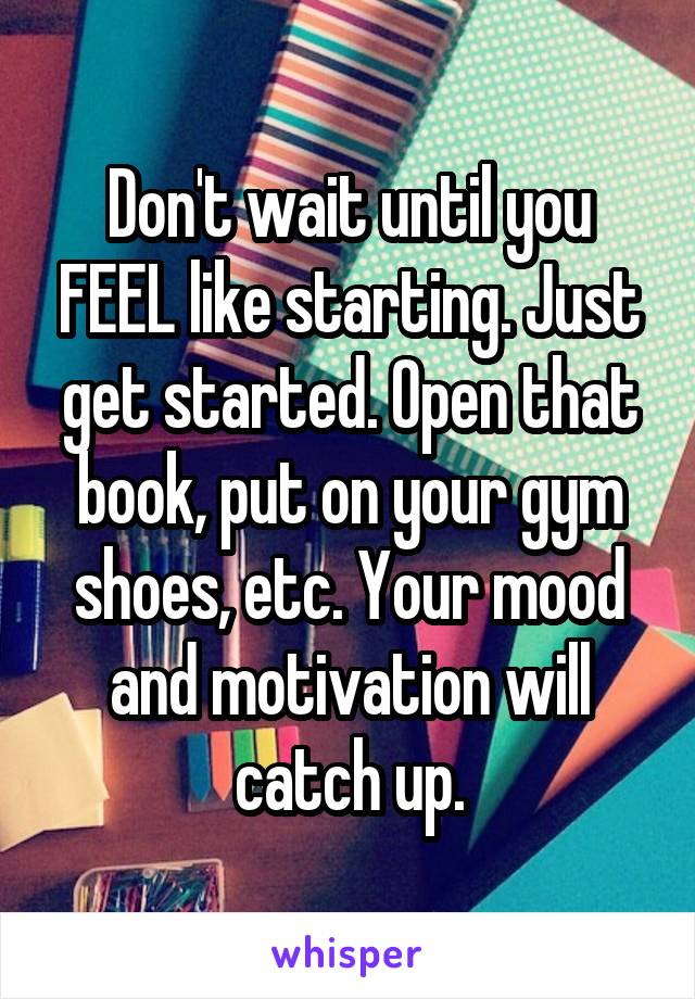 Don't wait until you FEEL like starting. Just get started. Open that book, put on your gym shoes, etc. Your mood and motivation will catch up.