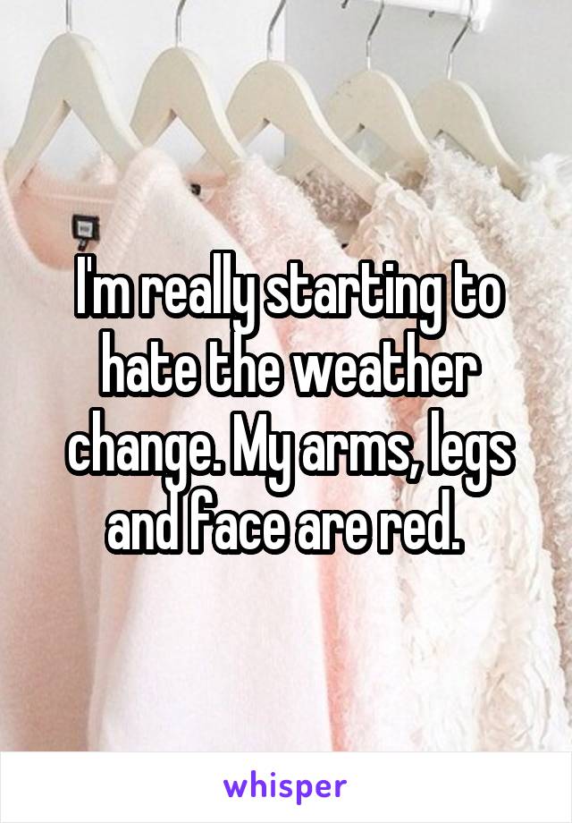 I'm really starting to hate the weather change. My arms, legs and face are red. 